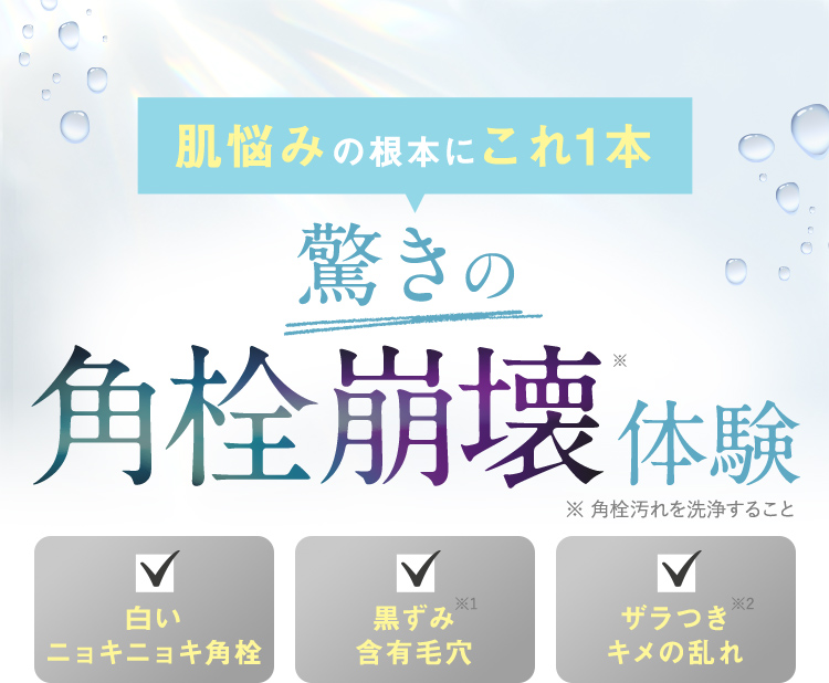 肌悩みの根本にこれ1本 驚きの角栓崩壊体験※ ※角栓汚れを洗浄すること 白いニョキニョキ角栓 黒ずみ含有毛穴※1 ザラつき キメの乱れ※2