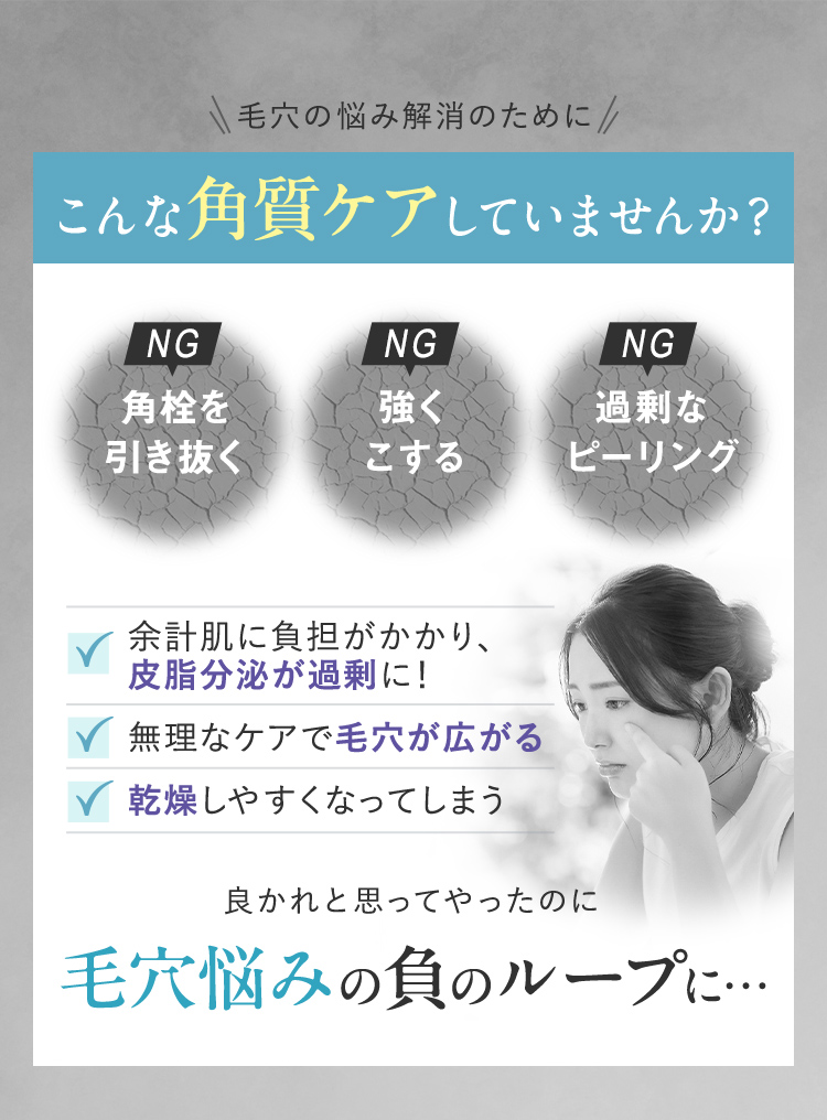 毛穴の悩み解消のために こんな角質ケアしていませんか？ NG 角栓を引き抜く NG 強くこする NG 過剰なピーリング 余計肌に負担がかかり、皮脂分泌が過剰に！ 無理なケアで毛穴が広がる 乾燥しやすくなってしまう 良かれと思ってやったのに 毛穴悩みの負のループに…