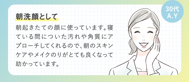 30代 A.Y 朝洗顔として 朝起きたての顔に使っています。寝ている間についた汚れや角質にアプローチしてくれるので、朝のスキンケアやメイクのりがとても良くなって助かっています。