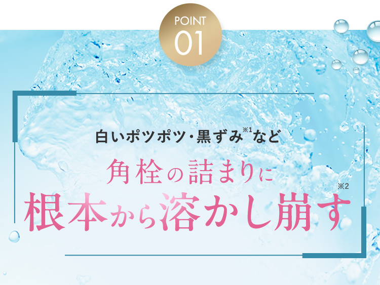 POINT01 白いポツポツ・黒ずみ※1など角栓の詰まりに根本から溶かし崩す