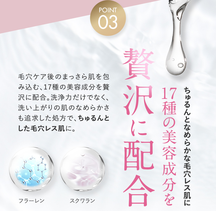 POINT03 ちゅるんとなめらかな毛穴レス肌に 17種の美容成分を贅沢に配合 毛穴ケア後のまっさら肌を包み込む、17種の美容成分を贅沢に配合。洗浄力だけでなく、洗い上がりの肌のなめらかさも追求した処方で、ちゅるんとした毛穴レス肌に。