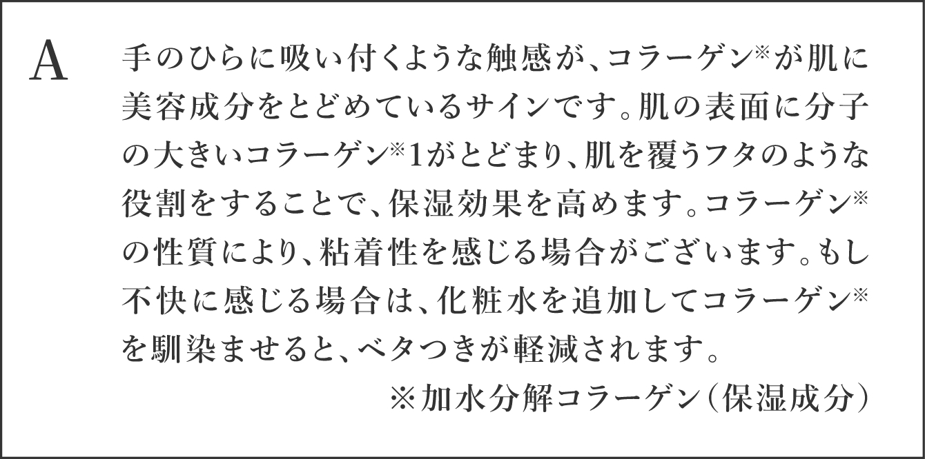 A 手のひらに吸い付くような触感が、コラーゲン*1が肌に美容成分をとどめているサインです。肌の表面に分子の大きいコラーゲン*1がとどまり、肌を覆うフタのような役割をすることで、保湿効果を高めます。 コラーゲン*1の性質により、粘着性を感じる場合がございます。 もし不快に感じる場合は、化粧水を追加してコラーゲン*1を馴染ませると、ベタつきが軽減されます。コラーゲン*1加水分解コラーゲン（保湿成分）