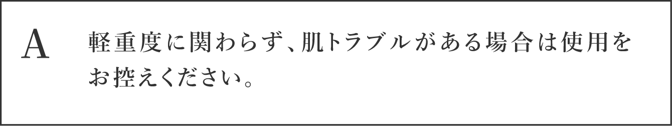 A 軽重度に関わらず、肌トラブルがある場合は使用をお控えください。