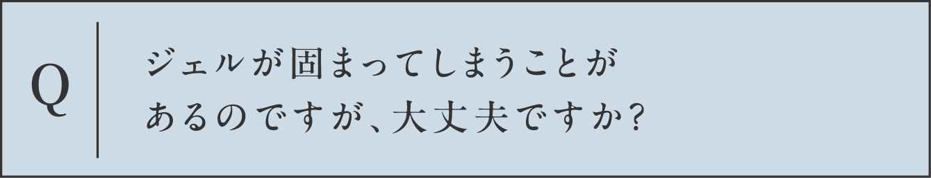Q ジェルが固まってしまうことがあるのですが、大丈夫ですか？