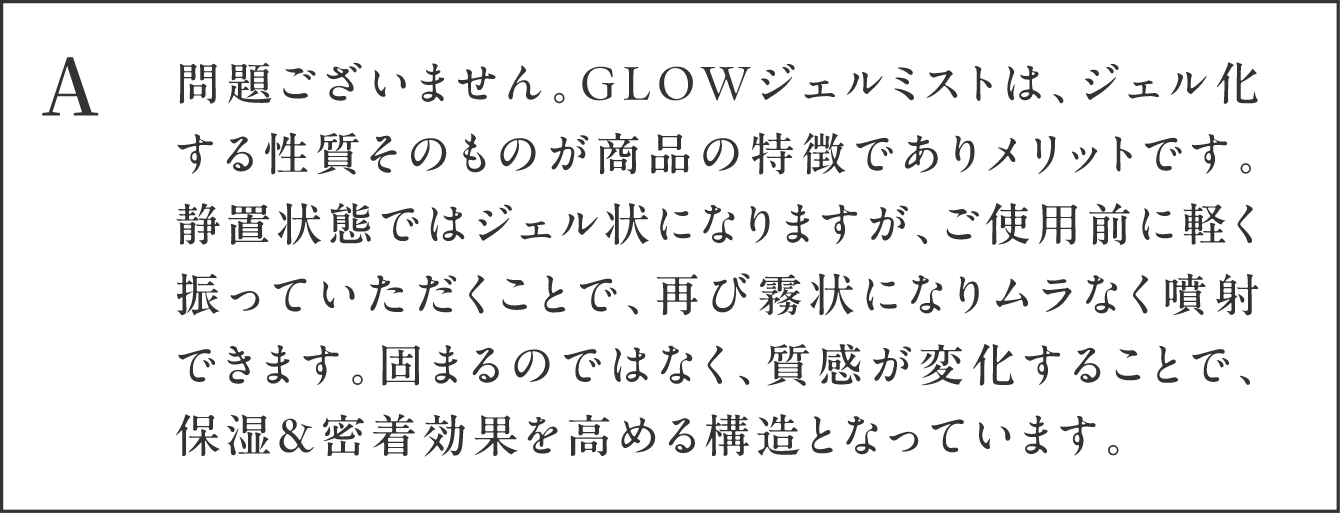 A 問題ございません。GLOWジェルミストは、ジェル化する性質そのものが商品の特徴でありメリットです。静置状態ではジェル状になりますが、ご使用前に軽く振っていただくことで、再び霧状になりムラなく噴射できます。固まるのではなく、質感が変化することで、保湿＆密着効果を高める構造となっています。