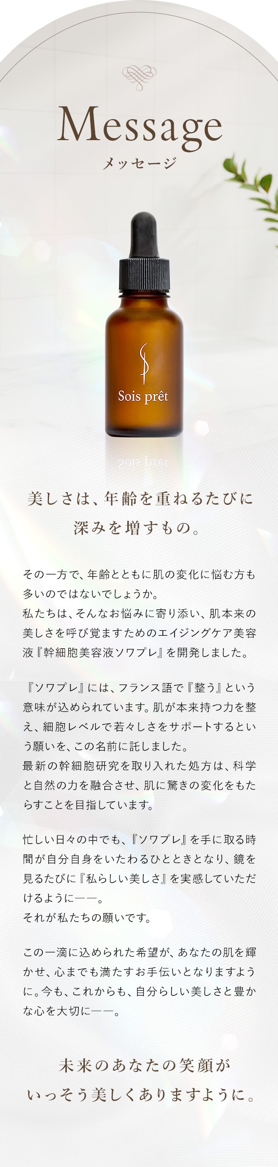 メッセージ 美しさは、年齢を重ねるたびに深みを増すもの。私たちは、肌本来の美しさを呼び覚ますため『幹細胞美容液ソワプレ』を開発しました。本来のあなたの笑顔がいっそう美しくありますように。