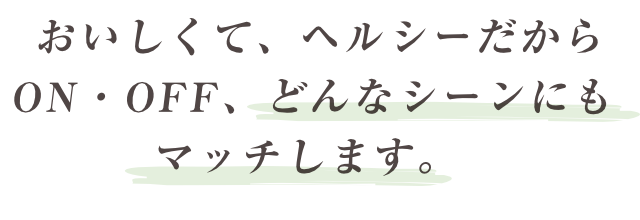 おいしくて、ヘルシーだからON・OFF、どんなシーンにもマッチします。
