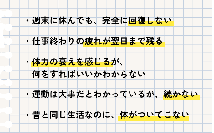 週末に休んでも、完全に回復しない 仕事終わりの疲れが翌日まで残る 体力の衰えを感じるが、何をすればいいかわからない 運動は大事だとわかっているが、続かない 昔と同じ生活なのに、体がついてこない