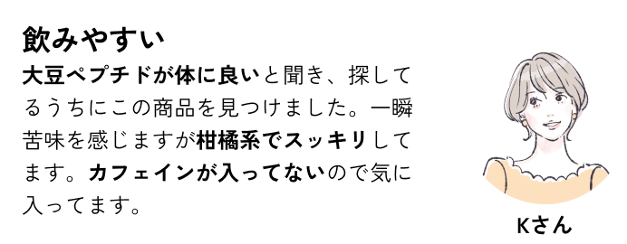 飲みやすい 大豆ペプチドが体に良いと聞き、探してるうちにこの商品を見つけました。一瞬苦味を感じますが柑橘系でスッキリしてます。カフェインが入ってないので気に入ってます。
