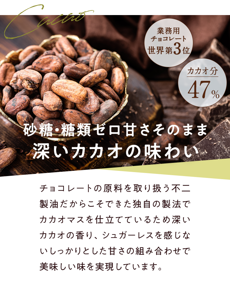 砂糖・糖類ゼロ甘さそのまま深いカカオの味わい チョコレートの原料を取り扱う不二製油だからこそできた独自の製法でカカオマスを仕立てているため深いカカオの香り、シュガーレスを感じないしっかりとした甘さの組み合わせで美味しい味を実現しています。