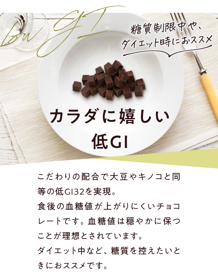 糖質制限中や、ダイエット時におススメ カラダに嬉しい低GI こだわりの配合で大豆やキノコと同等の低GI32を実現。食後の血糖値が上がりにくいチョコレートです。血糖値は穏やかに保つことが理想とされています。ダイエット中など、糖質を控えたいときにおススメです。