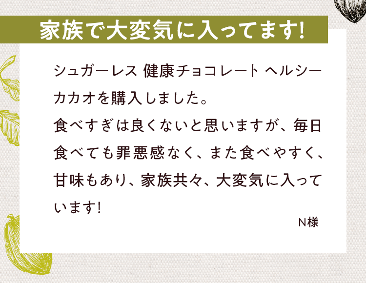 家族で大変気に入ってます!シュガーレス健康チョコレートヘルシーカカオを購入しました。食べすぎは良くないと思いますが、毎日食べても罪悪感なく、また食べやすく、甘味もあり、家族共々、大変気に入ってます!N様