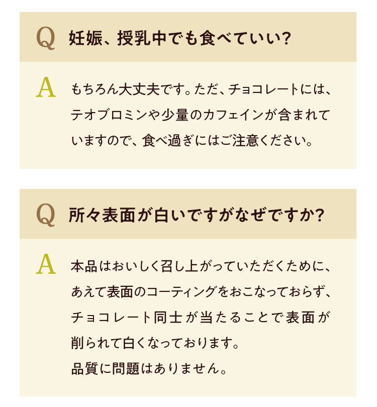Q 妊娠、授乳中でも食べていい? A もちろん大丈夫です。ただ、チョコレートには、テオブロミンや少量のカフェインが含まれていますので、食べ過ぎにはご注意ください。Q 所々表面が白いですが何故ですか? A 本品はおいしく召し上がっていただくために、あえて表面のコーティングをおこなっておらず、チョコレート同士が当たることで表面が削られて白くなっております。