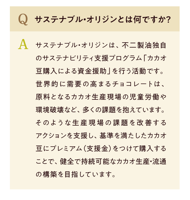 Q サステナブル・オリジンとは何ですか? A サステナブル・オリジンは、不二製油独自のサステナビリティ支援プログラム「カカオ豆購入による資金援助」を行う活動です。世界的に需要の高まるチョコレートは原料となるカカオ生産現場の児童労働や環境破壊など、多くの課題を抱えています。そのような生産現場の課題を改善するアクションを支援し、基準を満たしたカカオ豆にプレミアム(支援金)をつけて購入することで、健全で持続可能なカカオ生産・流通の構築を目指しています。
