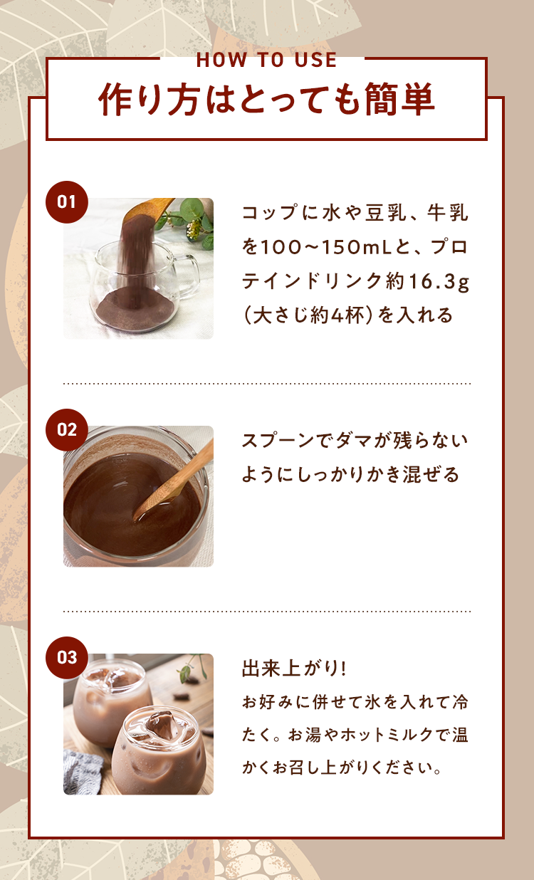 作り方はとても簡単 01.コップに水や豆乳、牛乳を100〜150mLと、プロテインドリンク約17.6g(大さじ約4杯)を入れる 02.スプーンでダマが残らないようにしっかりかき混ぜる 03.出来上がり!お好みに併せて氷を入れて冷たく。お湯やホットミルクで暖かくお召し上がりください。
