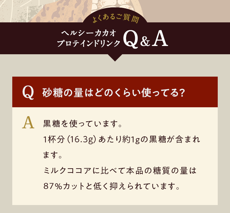 よくあるご質問 ヘルシーカカオ プロテインドリンクQ&A Q.砂糖の量はどのくらい使ってる? A.ブラウンシュガーを使っています。1杯分(17.6g)あたり1gのラウンシュガーが含まれます。ミルクココアに比べて本品の糖質の量は85%カットと低く抑えられています。