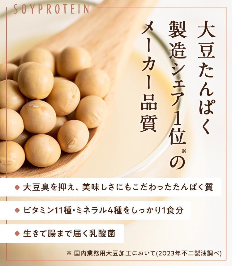 大豆たんぱく製造シェア1位のメーカー品質 大豆臭を抑え、美味しさにもこだわったたんぱく質 ビタミン11種・ミネラル4種をしっかり1食分 生きて腸まで届く乳酸菌