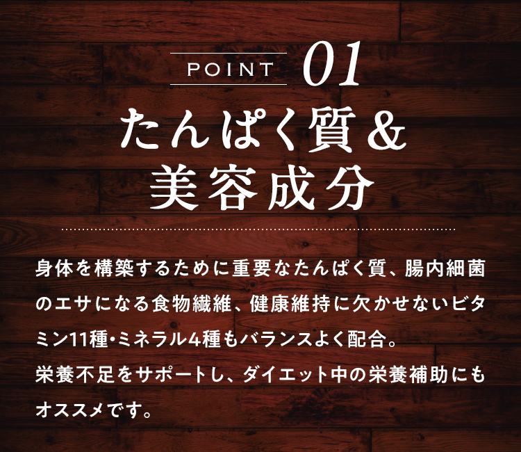 POINT01たんぱく質&美容成分 身体を構築するために重要なたんぱく質、腸内細菌のエサになる食物繊維、健康維持に欠かせないビタミン11種・ミネラル4種もバランスよく配合。栄養不足をサポートし、ダイエット中の栄養補助にもオススメです。