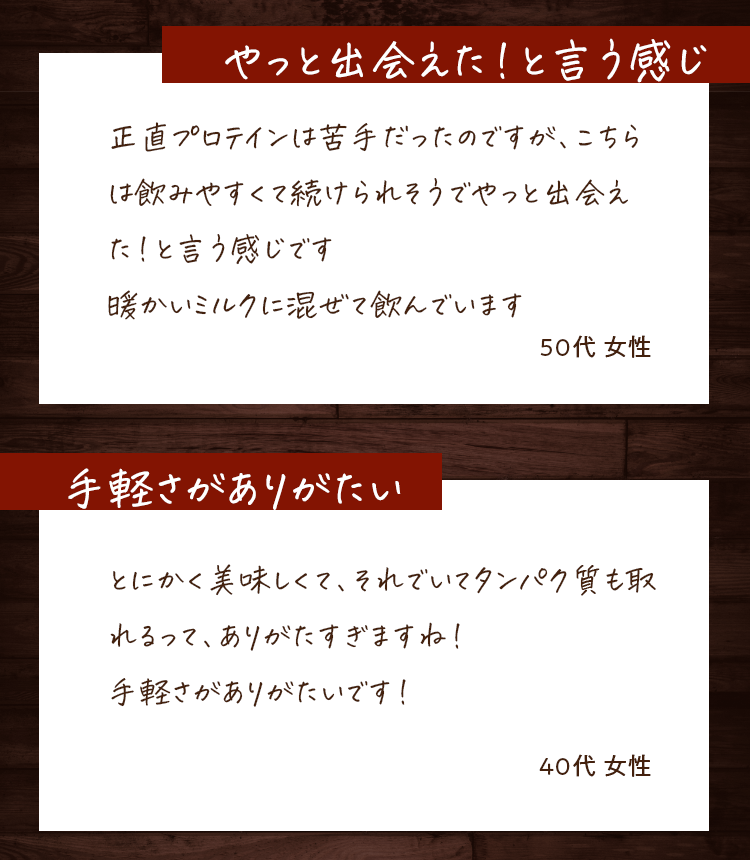 やっと出会えた!と言う感じ 正直プロテインは苦手だったのですが、こちらは飲みやすくて続けられそうでやっと出会えた!と言う感じです 暖かいミルクに混ぜて飲んでいます 50代女性 手軽さがありがたい とにかく美味しくて、それでいてタンパク質も取れるって、ありがたすぎますね!手軽さがありがたいです! 40代女性
