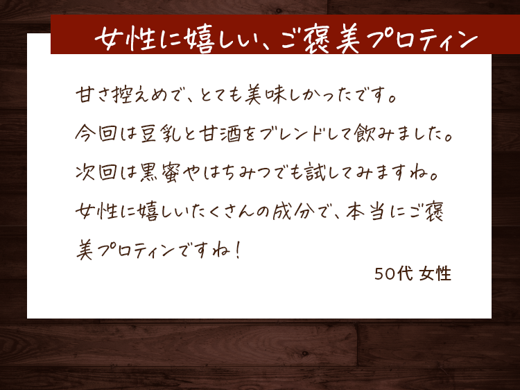 女性に嬉しい、ご褒美プロテイン 甘さ控えめで、とても美味しかったです。今回は豆乳と甘酒をブレンドして飲みました。次回は黒蜜やはちみつでも試してみますね。女性に嬉しいたくさんの成分で、本当にご褒美プロテインですね!50代女性