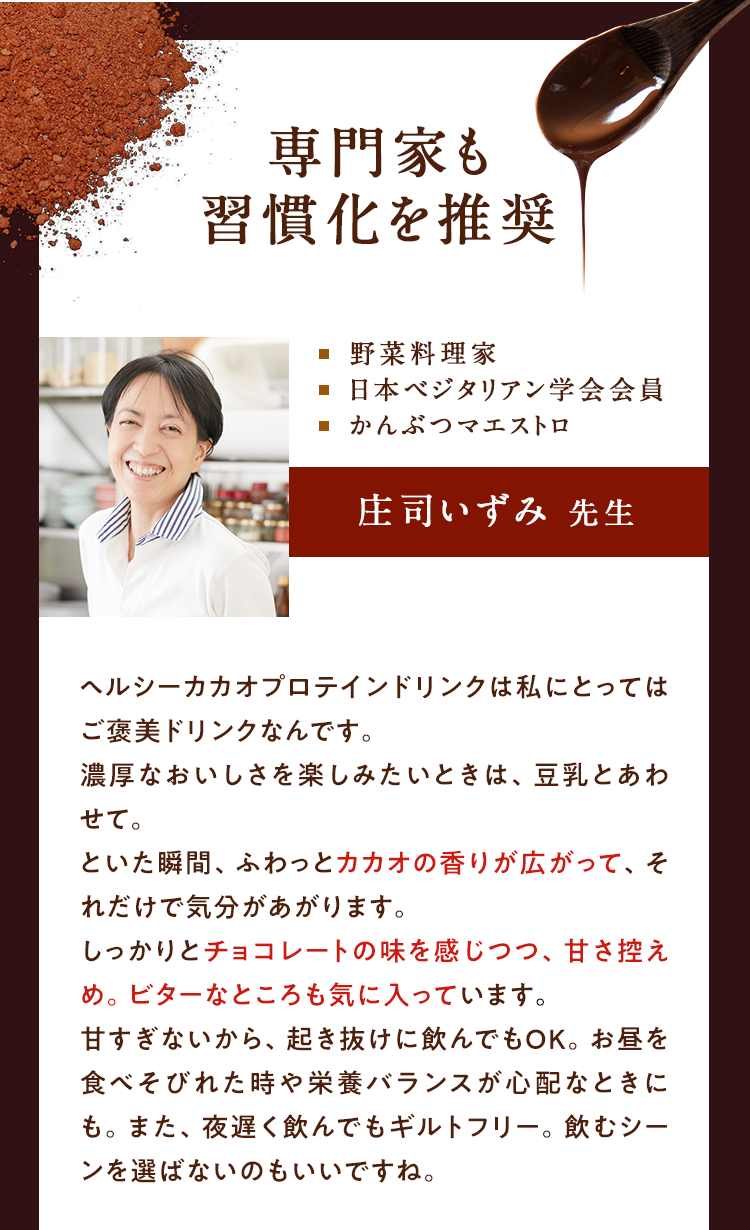 専門家も習慣化を推奨 料理 日本ベジタリアン学会会員 かんぶつマエストロ、庄司いずみ先生、ヘルシーカカオプロテインドリンクは私にとってはご褒美ドリンクなんです。濃厚なおいしさを楽しみたいときは、豆乳と合わせて。といた瞬間、ふわっと、カカオの香りが広がって、それだけで気分があがります。しっかりとチョコレートの味を感じつつ、甘さ控えめ。ビターなところも気にいっています。甘すぎないから、起き抜けに飲んでもOK。お昼を食べそびれた時や栄養バランスが必要なときにも。また、夜遅く飲んでもギルトフリー。飲むシーンを選ばないのもいいですね。