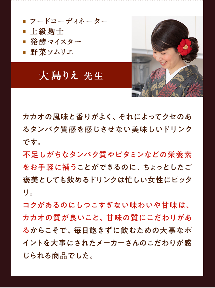 ⬜︎フードコーディネーター⬜︎上級麹士⬜︎発酵マイスター ⬜︎ソムリエ 大島りえ先生 カカオの風味と香りが良く、それによってクセのあるたんぱく質感を感じさせない美味しいドリンクです。不足しがちなたんぱく質やビタミンなどの栄養素をお手軽に補うことができるのに、ちょっとしたご褒美として飲めるドリンクは忙しい女性にピッタリ。コクがあるのにしつこくすぎない味わいや甘味は、カカオの質が良いこと、甘味の質にこだわりがあるからこそで、毎日飽きずに飲むための大事なポイントを大事にされたメーカーさんのこだわりが感じられる商品でした。