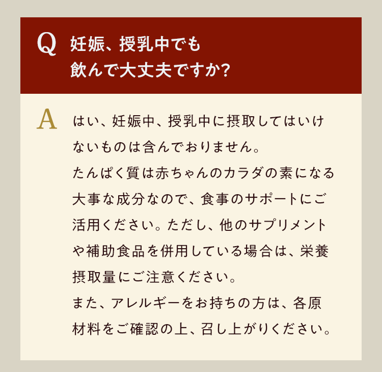 Q.妊娠、授乳中でも飲んでも大丈夫ですか A.はい、妊娠中、授乳中に摂取してはいけないものは含んでおりません。たんぱく質は赤ちゃんのカラダの素になる大事な成分なので、食事のサポートにご活用ください。ただし、他のサプリメントや補助食品を併用している場合は、栄養摂取量にご注意ください。また、アレルギーをお持ちの方は、各原材料をご確認の上、召し上がりください。