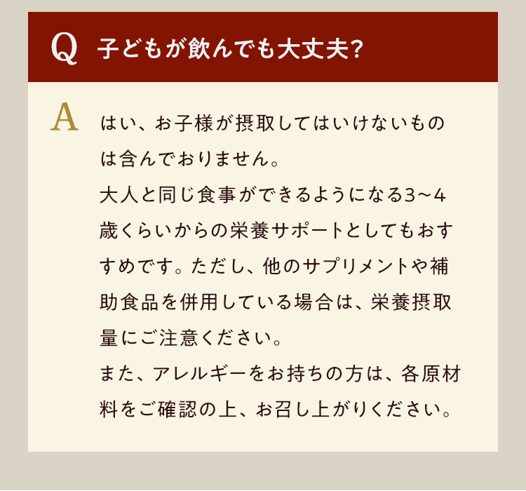Q.子どもが飲んでも大丈夫? A.はい、お子様が摂取してはいけないものは含んでおりません。大人と同じ食事ができるようになる3〜4歳くらいからの栄養サポートとしてもおすすめです。ただし、他のサプリメントや補助食品を併用している場合は、栄養摂取量にご注意ください。また、アレルギーをお持ちの方は、各原材料ご確認の上、お召し上がりください。