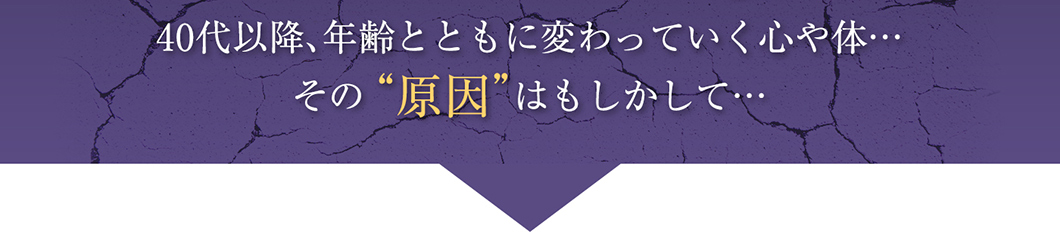 40代以降、年齢とともに変わっていく心や体・・・その“原因”はもしかして・・・