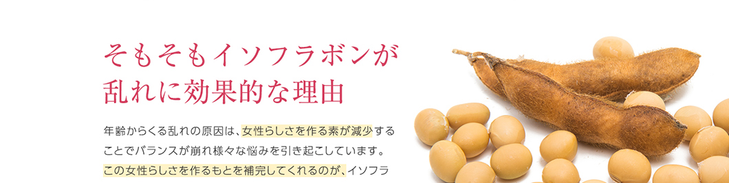 そもそもイソフラボンが乱れに効果的な理由 年齢からくる乱れの原因は、女性らしさを作る素が減少することでバランスが崩れ様々な悩みを引き起こしています。この女性らしさを作るもとを補完してくれるのが、イソフラ