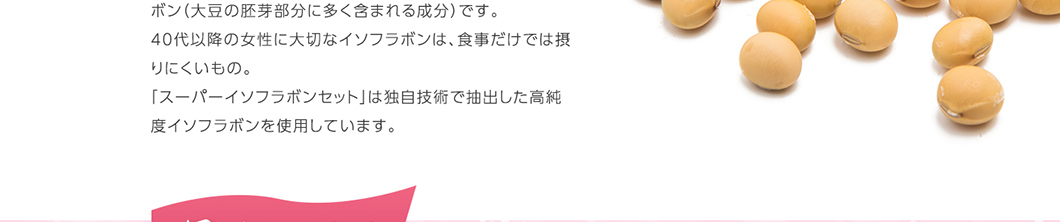 ボン(大豆の胚芽部分に多く含まれる成分)です。40代以降の女性に大切なイソフラボンは、食事だけでは取りにくいもの。スーパーイソフラボンセットは独自技術で抽出した高純度イソフラボンを使用しています。