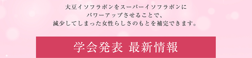 大豆イソフラボンをスーパーイソフラボンにパワーアップさせることで、減少してしまった女性らしさのもとを補完できます。学会発表 最新情報
