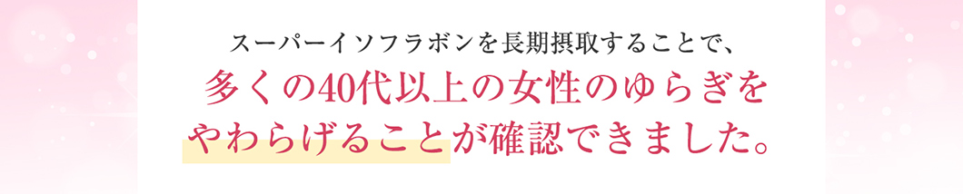 スーパーイソフラボンを長期摂取することで、多くの40代以上の女性のゆらぎをやわらげることが確認できました。