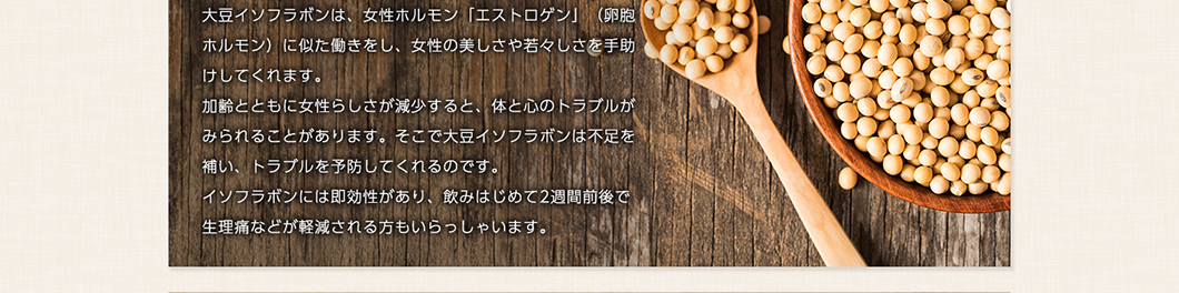 大豆イソフラボンは、女性ホルモン「エストロゲン」(卵胞ホルモン)に似た働きをし、女性の美しさや若々しさを手助けしてくれます。加齢とともに女性らしさが減少すると、体と心のトラブルがみられることがあります。加齢とともに女性らしさが減少すると、体と心のトラブルがみられることがあります。そこで大豆イソフラボンは不足を補い、トラブルを予防してくれるのです。イソフラボンには即効性があり、飲みはじめて2週間前後で生理痛などが軽減される方もいらっしゃいます。