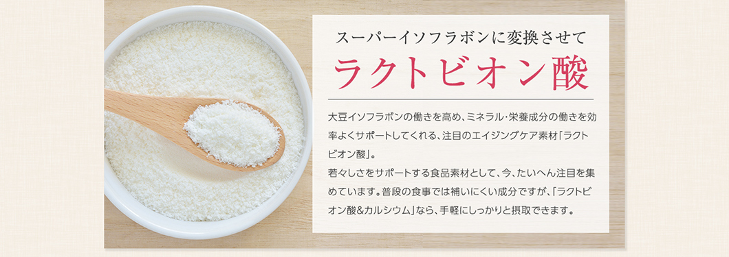 スーパーイソフラボンに変換させて ラクトビオン酸 大豆イソフラボンの働きを高め、ミネラル・栄養成分の働きを効率よくサポートしてくれる、注目のエイジングケア素材「ラクトビオン酸」。若々しさをサポートする食品素材として、今、たいへん注目を集めています。普段の食事では補いにくい成分ですが、「ラクトビオン酸&カルシウム」なら、手軽にしっかりと摂取できます。