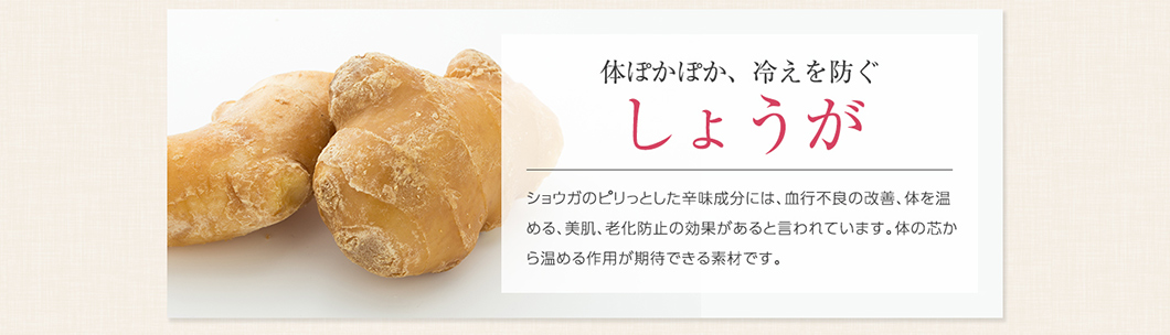 体ぽかぽか、冷えを防ぐ しょうが ショウガのピリっとした辛味成分には、血行不良の改善、体を温める、美肌、老化防止の効果があると言われています。体の芯から温める作用が期待できる素材です。