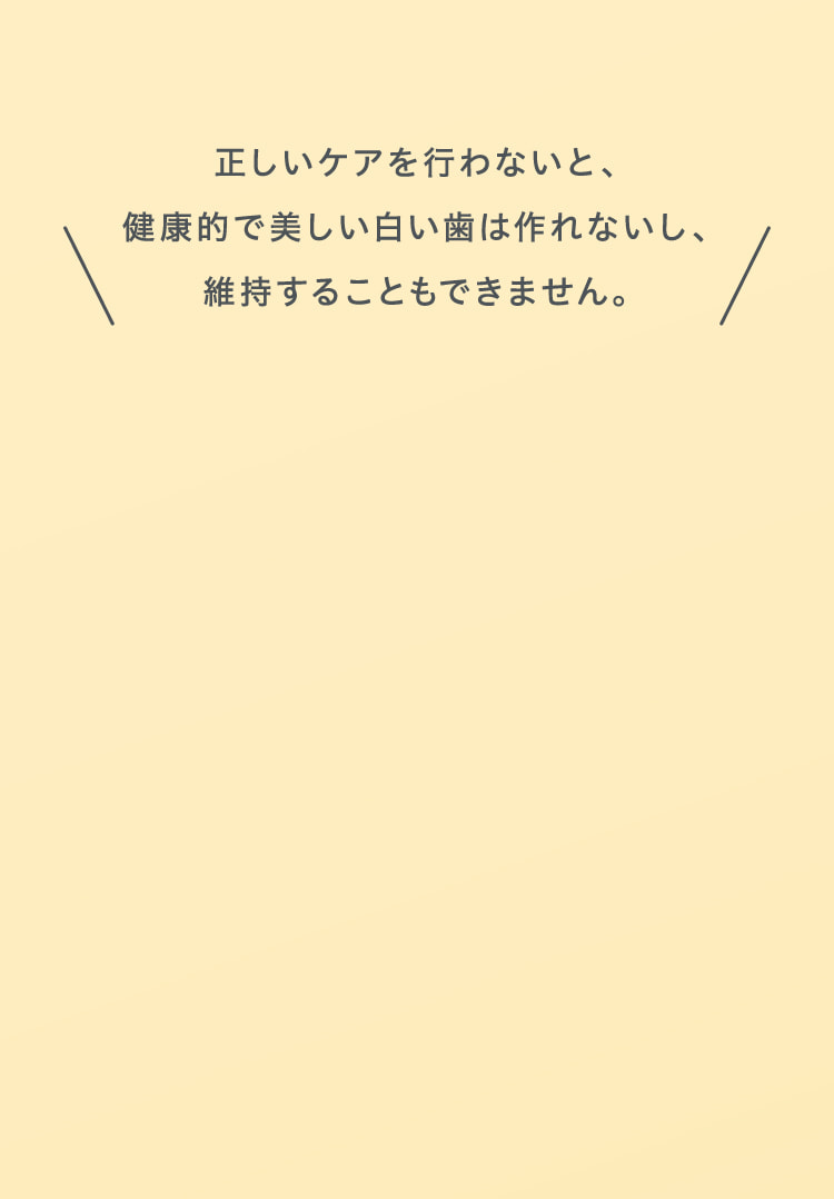 正しいケアを行わないと、健康的で美しい白い歯は作れないし、維持することもできません。