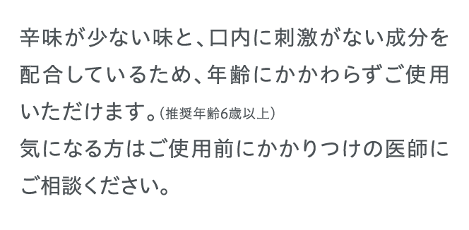 辛味が少ない味と、口内に刺激がない成分を配合しているため、年齢にかかわらずご使用いただけます。（推奨年齢6歳以上）...