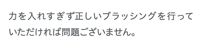 力を入れすぎず正しいブラッシングを行っていただければ問題ございません。