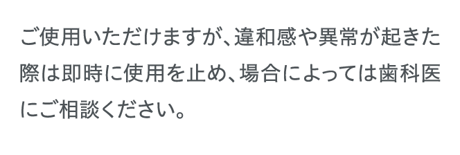 ご使用いただけますが、違和感や異常が起きた際は即時に使用を止め、場合によっては歯科医にご相談ください。