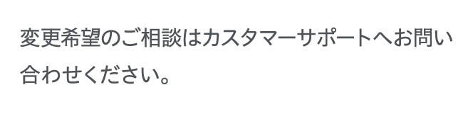 変更希望のご相談はカスタマーサポートへお問い合わせください。
