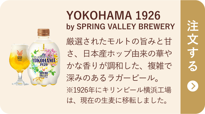 YOKOHAMA 1926 by SPRING VALLEY BREWERY 厳選されたモルトの旨みと甘さ、日本産ホップ由来の華やかな香りが調和した、複雑で深みのあるラガービール。※1926年にキリンビール横浜工場は、現在の生麦に移転しました。