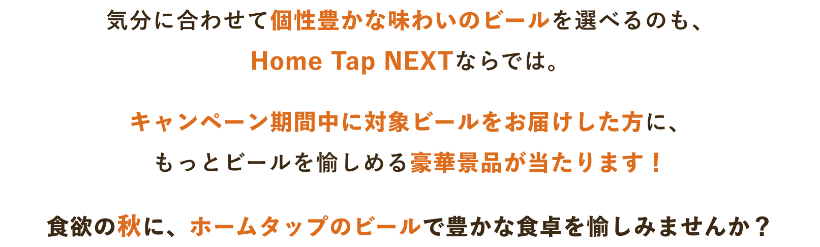 気分に合わせて個性豊かな味わいのビールを選べるのも、Home Tap NEXTならでは。キャンペーン期間中に対象ビールをお届けした方に、もっとビールを愉しめる豪華景品が当たります!食欲の秋に、ホームタップのビールで豊かな食卓を愉しみませんか?