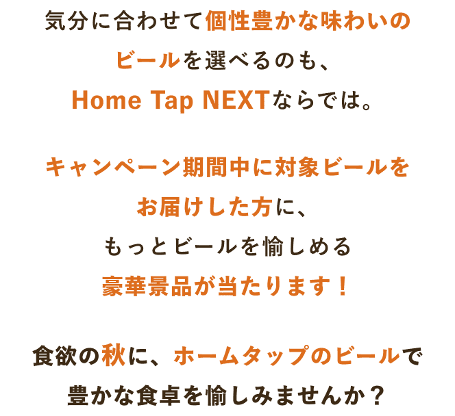 気分に合わせて個性豊かな味わいのビールを選べるのも、Home Tap NEXTならでは。キャンペーン期間中に対象ビールをお届けした方に、もっとビールを愉しめる豪華景品が当たります!食欲の秋に、ホームタップのビールで豊かな食卓を愉しみませんか?