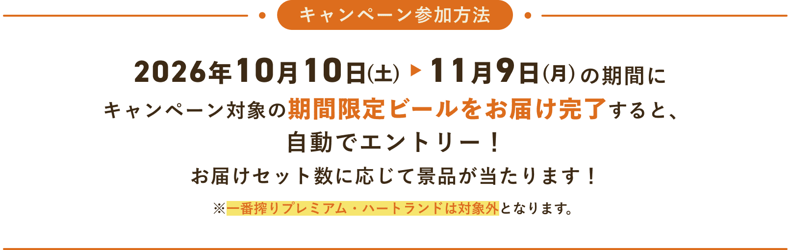 キャンペーン参加方法 2026年10月10日(土)~11月9日(月)の期間にキャンペーン対象の期間限定ビールをお届け完了すると、自動でエントリー!お届けセット数に応じて景品が当たります!※一番搾りプレミアム・ハートランドは対象外となります。