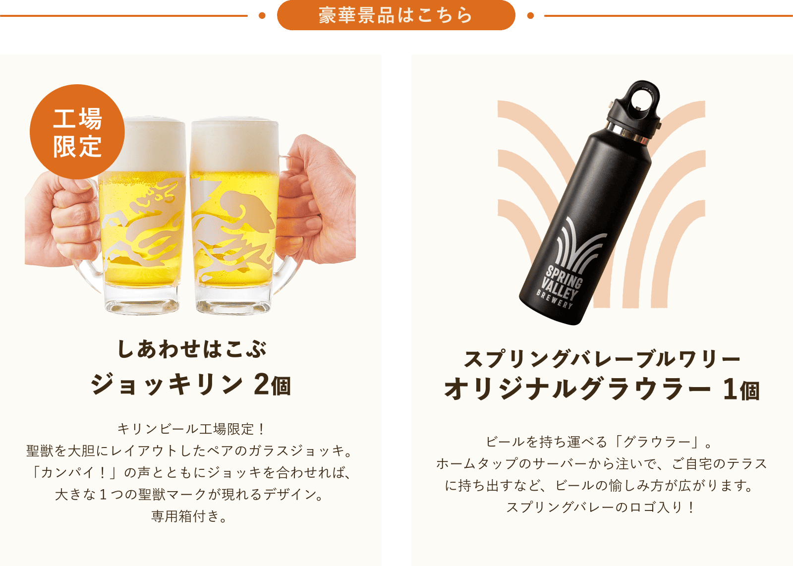 豪華景品はこちら しあわせはこぶジョッキリン2個 キリンビール工場限定!聖獣を大胆にレイアウトしたペアのガラスジョッキ。「カンパイ!」の声とともにジョッキを合わせれば、大きな1つの聖獣マークが現れるデザイン。専用箱付き。 スプリングバレーブルワリー オリジナルグラウラー1個 ビールを持ち運べる「グラウラー」。ホームタップのサーバーから注いで、ご自宅のテラスに持ち出すなど、ビールの愉しみ方が広がります。スプリングバレーのロゴ入り!