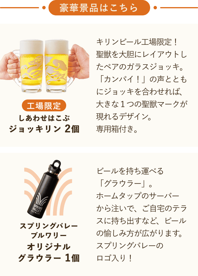 豪華景品はこちら しあわせはこぶジョッキリン2個 キリンビール工場限定!聖獣を大胆にレイアウトしたペアのガラスジョッキ。「カンパイ!」の声とともにジョッキを合わせれば、大きな1つの聖獣マークが現れるデザイン。専用箱付き。 スプリングバレーブルワリー オリジナルグラウラー1個 ビールを持ち運べる「グラウラー」。ホームタップのサーバーから注いで、ご自宅のテラスに持ち出すなど、ビールの愉しみ方が広がります。スプリングバレーのロゴ入り!