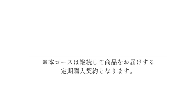 ※本コースは継続して商品をお届けする定期購入契約となります。