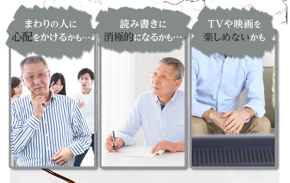 「周りの人に心配をかけるかも…」「読み書きに消極的になるかも…」「TVや映画を楽しめないかも」