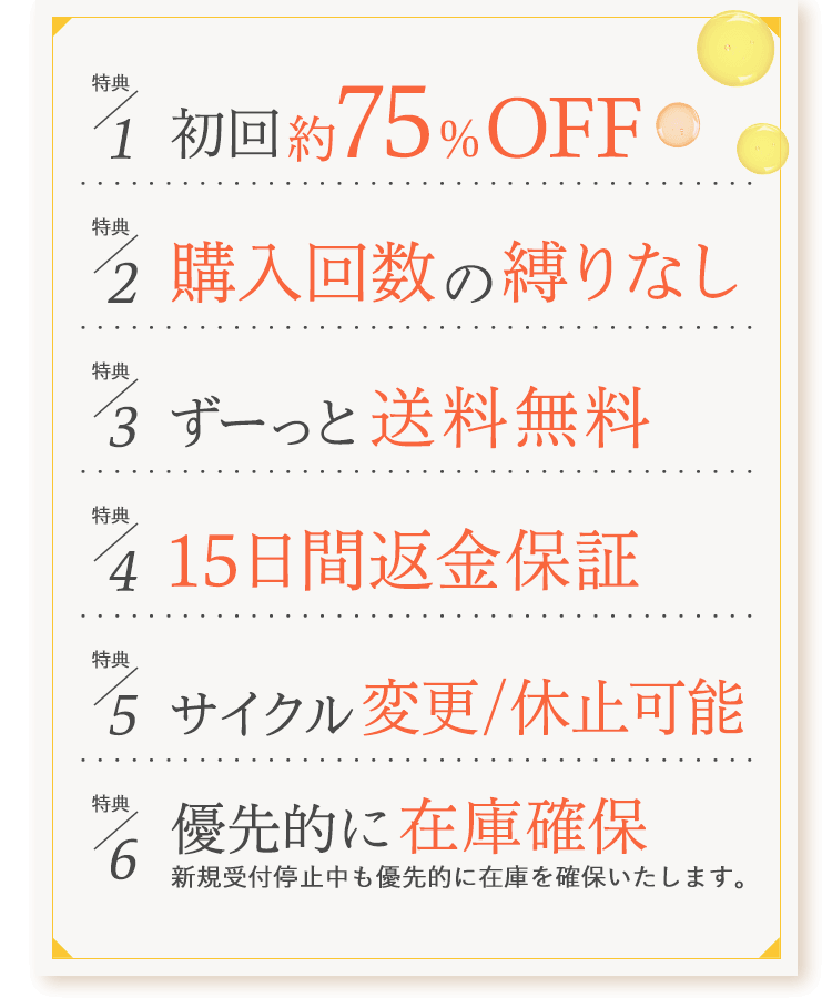 特典1:初回割引 特典2: 購入回数の縛り無し 特典3: ずーっと送料無料 特典4: 15日間返金保証 特典5: サイクル変更/休止可能 特典6: 優先的に在庫確保(新規受付停止中も優先的に在庫を確保いたします。) 